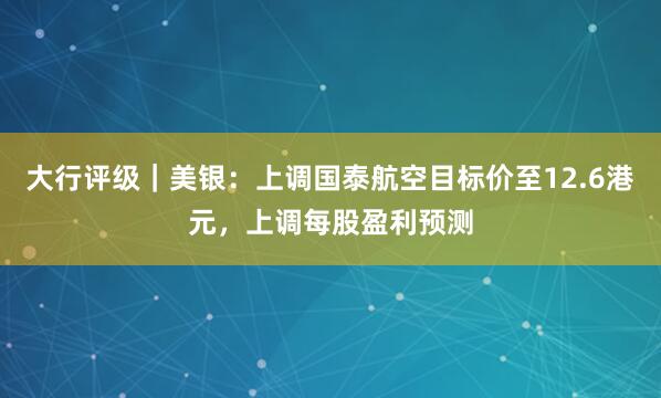 大行评级｜美银：上调国泰航空目标价至12.6港元，上调每股盈利预测