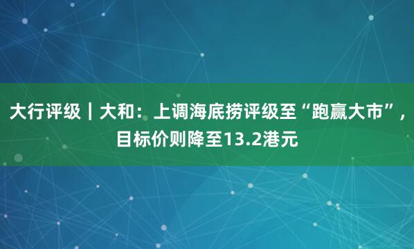 大行评级｜大和：上调海底捞评级至“跑赢大市”，目标价则降至13.2港元