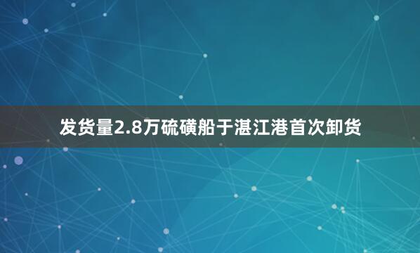 发货量2.8万硫磺船于湛江港首次卸货