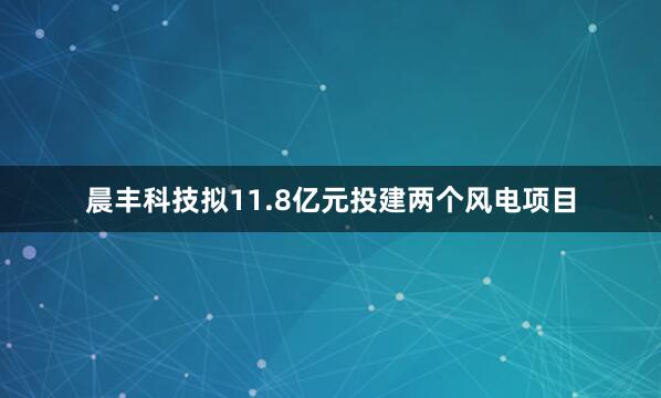 晨丰科技拟11.8亿元投建两个风电项目