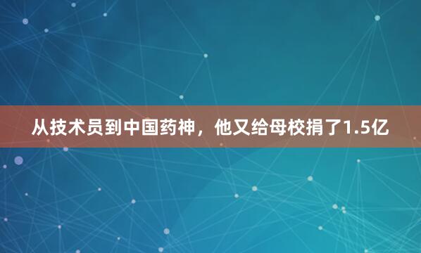 从技术员到中国药神，他又给母校捐了1.5亿
