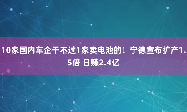 10家国内车企干不过1家卖电池的！宁德宣布扩产1.5倍 日赚2.4亿