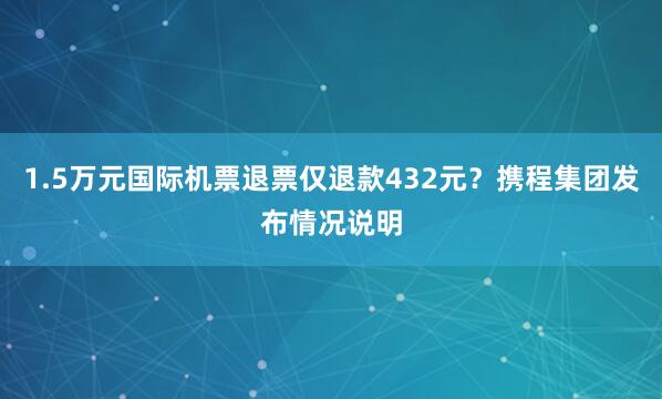 1.5万元国际机票退票仅退款432元？携程集团发布情况说明