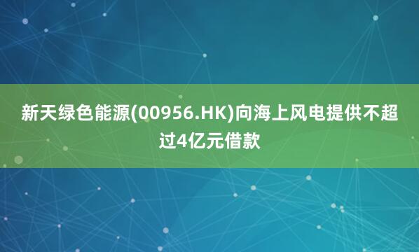 新天绿色能源(00956.HK)向海上风电提供不超过4亿元借款