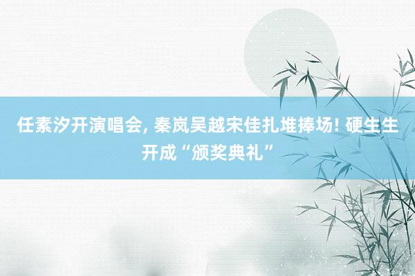 任素汐开演唱会, 秦岚吴越宋佳扎堆捧场! 硬生生开成“颁奖典礼”