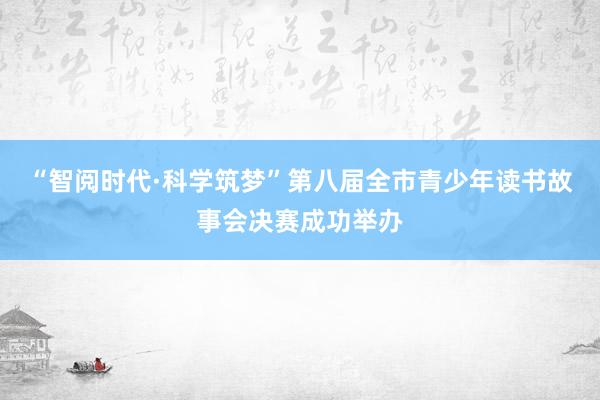 “智阅时代·科学筑梦”第八届全市青少年读书故事会决赛成功举办
