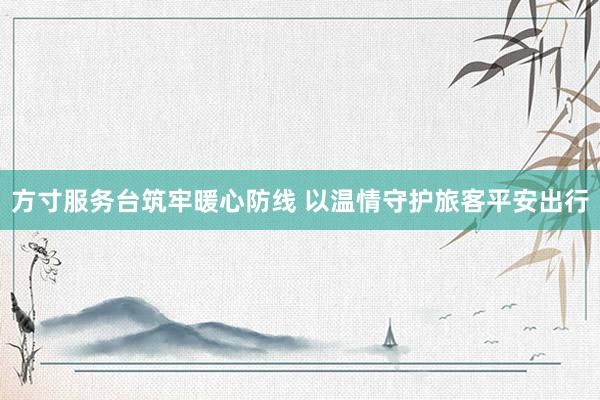 方寸服务台筑牢暖心防线 以温情守护旅客平安出行