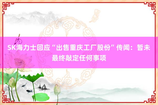 SK海力士回应“出售重庆工厂股份”传闻：暂未最终敲定任何事项