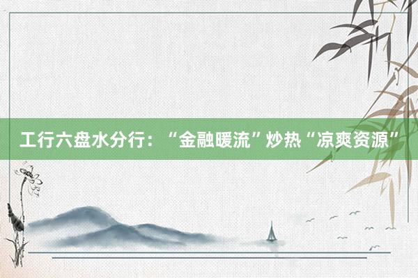 工行六盘水分行：“金融暖流”炒热“凉爽资源”