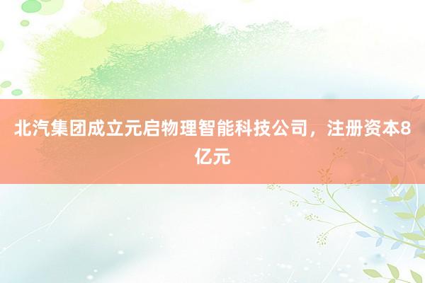 北汽集团成立元启物理智能科技公司，注册资本8亿元