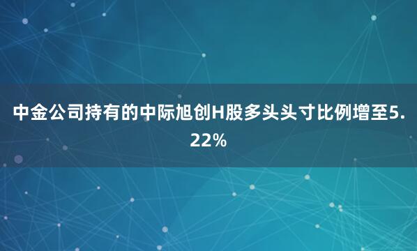 中金公司持有的中际旭创H股多头头寸比例增至5.22%