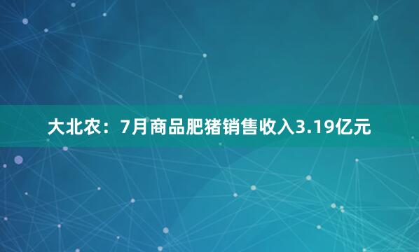 大北农：7月商品肥猪销售收入3.19亿元