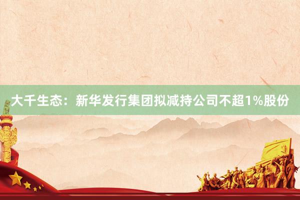 大千生态：新华发行集团拟减持公司不超1%股份