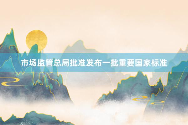 市场监管总局批准发布一批重要国家标准