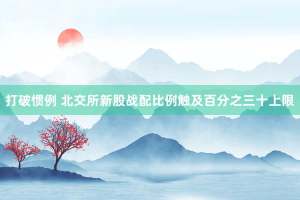 打破惯例 北交所新股战配比例触及百分之三十上限