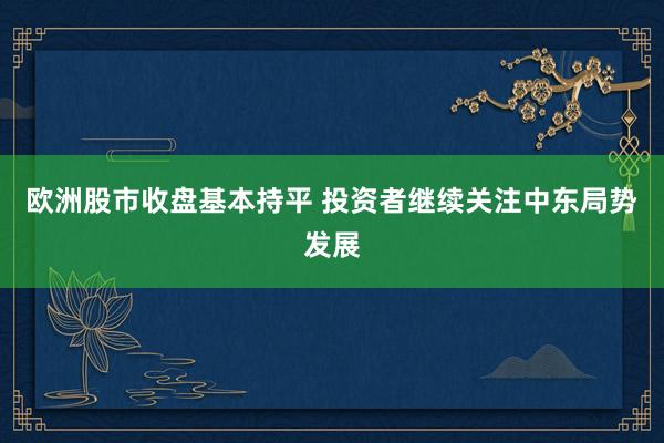 欧洲股市收盘基本持平 投资者继续关注中东局势发展