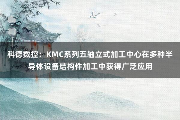 科德数控：KMC系列五轴立式加工中心在多种半导体设备结构件加工中获得广泛应用