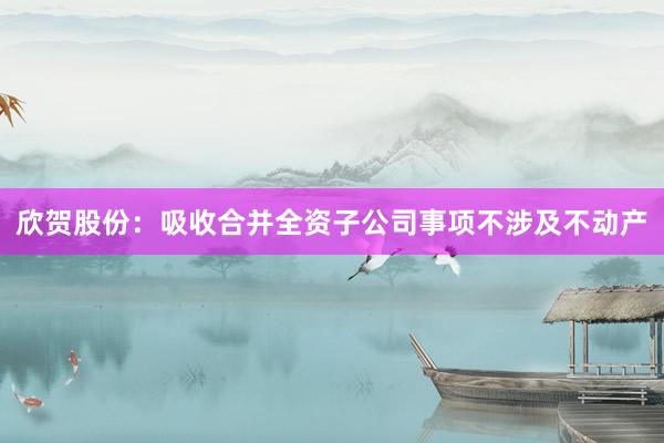 欣贺股份：吸收合并全资子公司事项不涉及不动产