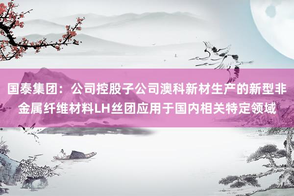 国泰集团：公司控股子公司澳科新材生产的新型非金属纤维材料LH丝团应用于国内相关特定领域