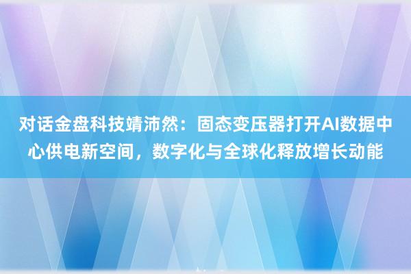 对话金盘科技靖沛然：固态变压器打开AI数据中心供电新空间，数字化与全球化释放增长动能