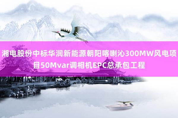 湘电股份中标华润新能源朝阳喀喇沁300MW风电项目50Mvar调相机EPC总承包工程
