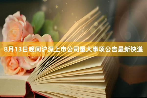 8月13日晚间沪深上市公司重大事项公告最新快递