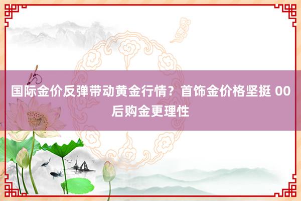 国际金价反弹带动黄金行情？首饰金价格坚挺 00后购金更理性