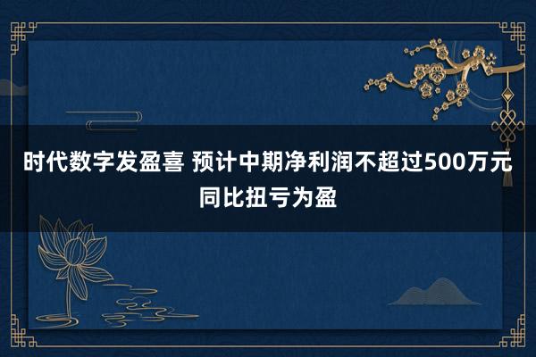 时代数字发盈喜 预计中期净利润不超过500万元同比扭亏为盈