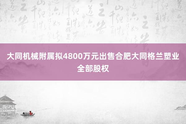 大同机械附属拟4800万元出售合肥大同格兰塑业全部股权