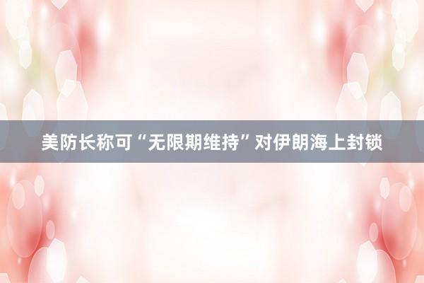 美防长称可“无限期维持”对伊朗海上封锁