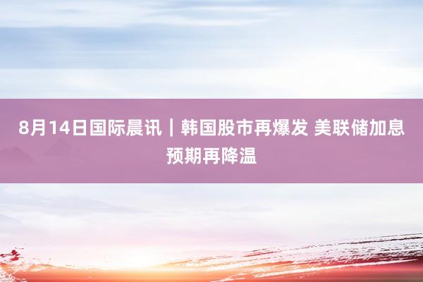 8月14日国际晨讯｜韩国股市再爆发 美联储加息预期再降温