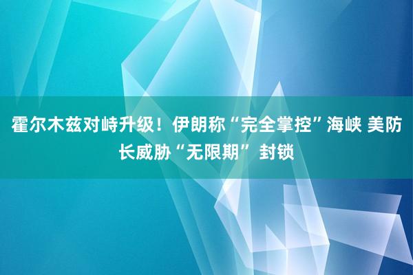 霍尔木兹对峙升级！伊朗称“完全掌控”海峡 美防长威胁“无限期” 封锁