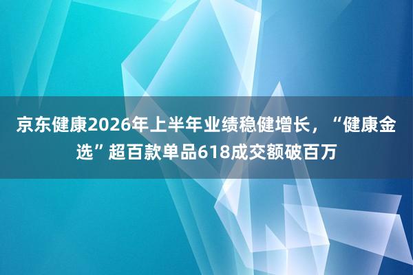 京东健康2026年上半年业绩稳健增长，“健康金选”超百款单品618成交额破百万
