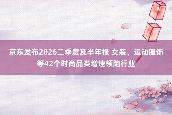 京东发布2026二季度及半年报 女装、运动服饰等42个时尚品类增速领跑行业