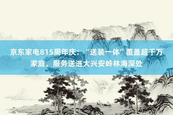 京东家电815周年庆：“送装一体”覆盖超千万家庭，服务送进大兴安岭林海深处