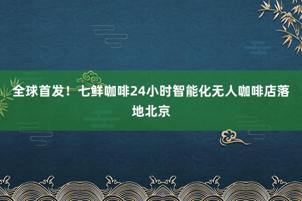 全球首发！七鲜咖啡24小时智能化无人咖啡店落地北京