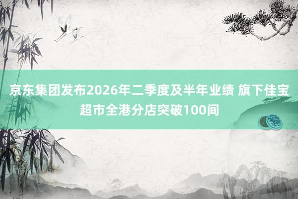 京东集团发布2026年二季度及半年业绩 旗下佳宝超市全港分店突破100间