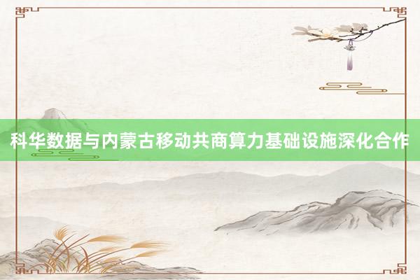 科华数据与内蒙古移动共商算力基础设施深化合作