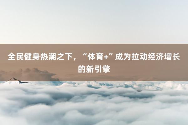 全民健身热潮之下，“体育+”成为拉动经济增长的新引擎