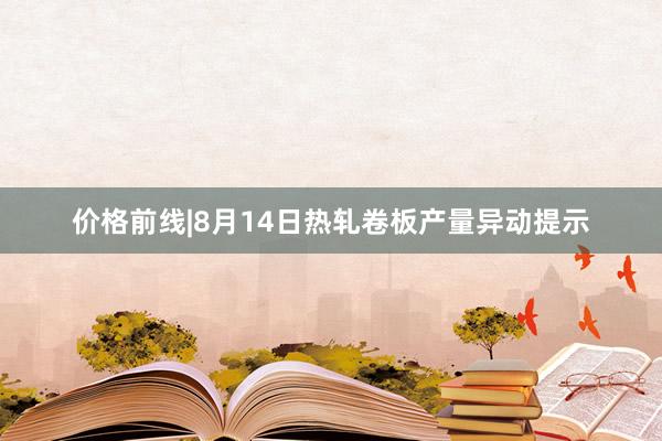价格前线|8月14日热轧卷板产量异动提示