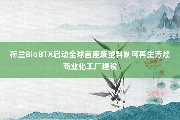 荷兰BioBTX启动全球首座废塑料制可再生芳烃商业化工厂建设
