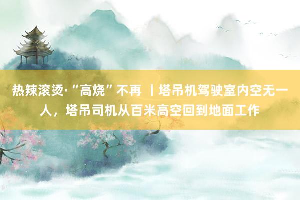 热辣滚烫·“高烧”不再 丨塔吊机驾驶室内空无一人，塔吊司机从百米高空回到地面工作