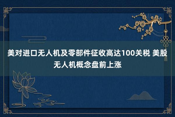 美对进口无人机及零部件征收高达100关税 美股无人机概念盘前上涨