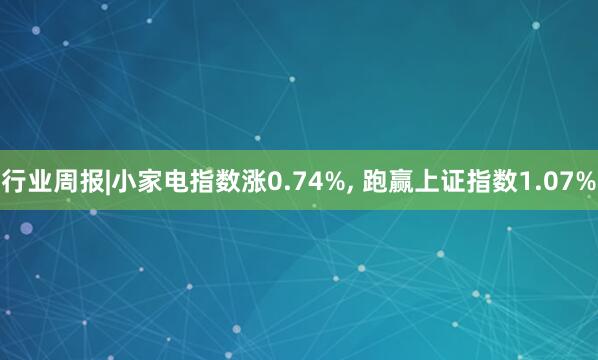 行业周报|小家电指数涨0.74%, 跑赢上证指数1.07%