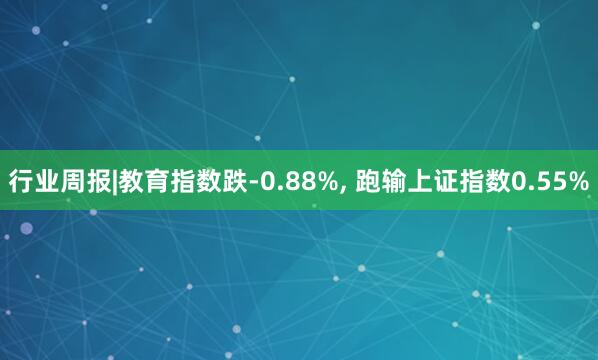行业周报|教育指数跌-0.88%, 跑输上证指数0.55%