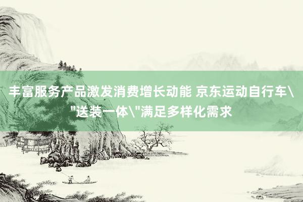 丰富服务产品激发消费增长动能 京东运动自行车＂送装一体＂满足多样化需求