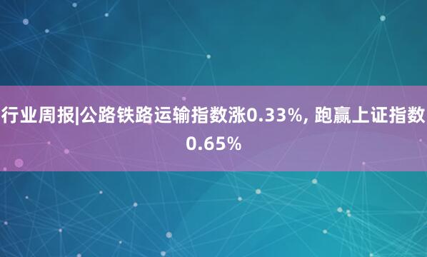 行业周报|公路铁路运输指数涨0.33%, 跑赢上证指数0.65%