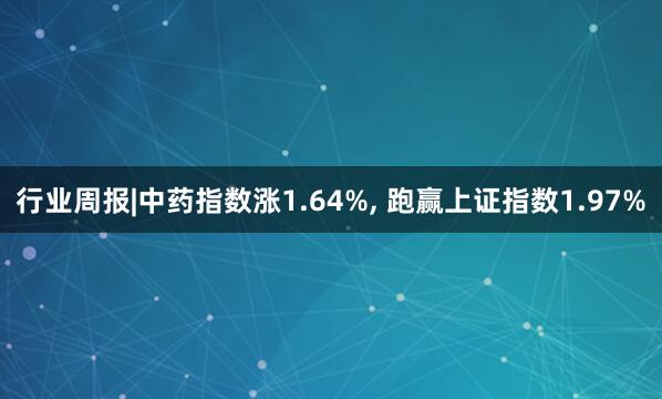行业周报|中药指数涨1.64%, 跑赢上证指数1.97%
