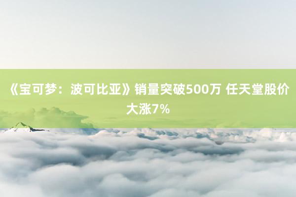 《宝可梦：波可比亚》销量突破500万 任天堂股价大涨7%