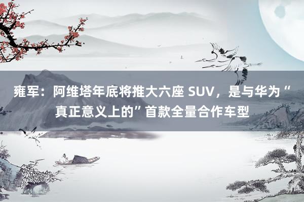 雍军：阿维塔年底将推大六座 SUV，是与华为“真正意义上的”首款全量合作车型